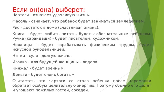 Если он(она) выберет: Чартоги - означает удачливую жизнь. Фасоль - означает, что ребенок будет заниматься земледелием. Рис - достаток в доме (счастливая жизнь). Книга - будет любить читать, будет любознательным ребенком. Ручка (карандаши) - будет писателем, художником. Ножницы - будет зарабатывать физическим трудом, будет искусной рукодельницей. Нитки - сулят долгую жизнь. Иголка - для будущей женщины - лидера. Кинжал - будет военным. Деньги - будет очень богатым. Считается, что чартоги со стола ребенка после церемонии обретает особую целительную энергию. Поэтому обычно его делят и угощают пожилых гостей, соседей. 