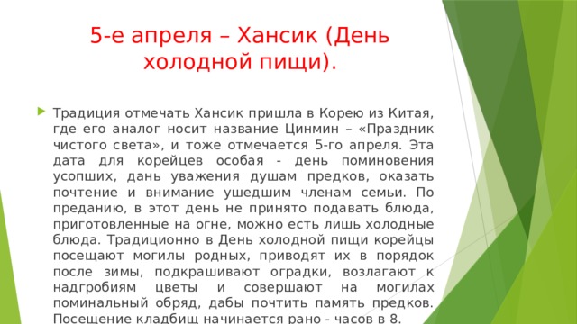 5-е апреля – Хансик (День холодной пищи). Традиция отмечать Хансик пришла в Корею из Китая, где его аналог носит название Цинмин – «Праздник чистого света», и тоже отмечается 5-го апреля. Эта дата для корейцев особая - день поминовения усопших, дань уважения душам предков, оказать почтение и внимание ушедшим членам семьи. По преданию, в этот день не принято подавать блюда, приготовленные на огне, можно есть лишь холодные блюда. Традиционно в День холодной пищи корейцы посещают могилы родных, приводят их в порядок после зимы, подкрашивают оградки, возлагают к надгробиям цветы и совершают на могилах поминальный обряд, дабы почтить память предков. Посещение кладбищ начинается рано - часов в 8. 