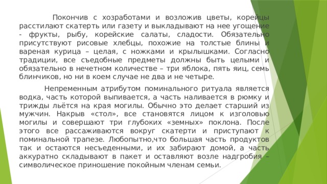  Покончив с хозработами и возложив цветы, корейцы расстилают скатерть или газету и выкладывают на нее угощение - фрукты, рыбу, корейские салаты, сладости. Обязательно присутствуют рисовые хлебцы, похожие на толстые блины и вареная курица – целая, с ножками и крылышками. Согласно традиции, все съедобные предметы должны быть целыми и обязательно в нечетном количестве – три яблока, пять яиц, семь блинчиков, но ни в коем случае не два и не четыре.  Непременным атрибутом поминального ритуала является водка, часть которой выпивается, а часть наливается в рюмку и трижды льётся на края могилы. Обычно это делает старший из мужчин. Накрыв «стол», все становятся лицом к изголовью могилы и совершают три глубоких «земных» поклона. После этого все рассаживаются вокруг скатерти и приступают к поминальной трапезе. Любопытно,что большая часть продуктов так и остаются несъеденными, и их забирают домой, а часть аккуратно складывают в пакет и оставляют возле надгробия – символическое приношение покойным членам семьи. 