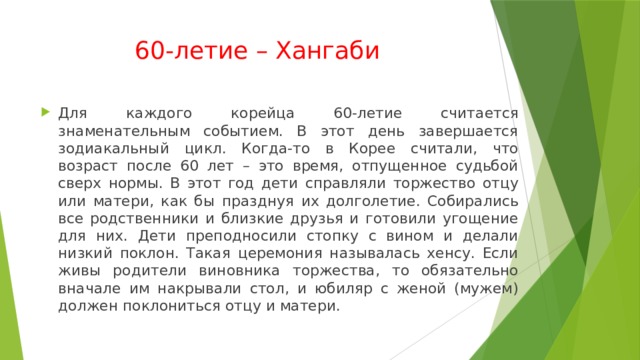 60-летие – Хангаби Для каждого корейца 60-летие считается знаменательным событием. В этот день завершается зодиакальный цикл. Когда-то в Корее считали, что возраст после 60 лет – это время, отпущенное судьбой сверх нормы. В этот год дети справляли торжество отцу или матери, как бы празднуя их долголетие. Собирались все родственники и близкие друзья и готовили угощение для них. Дети преподносили стопку с вином и делали низкий поклон. Такая церемония называлась хенсу. Если живы родители виновника торжества, то обязательно вначале им накрывали стол, и юбиляр с женой (мужем) должен поклониться отцу и матери.  