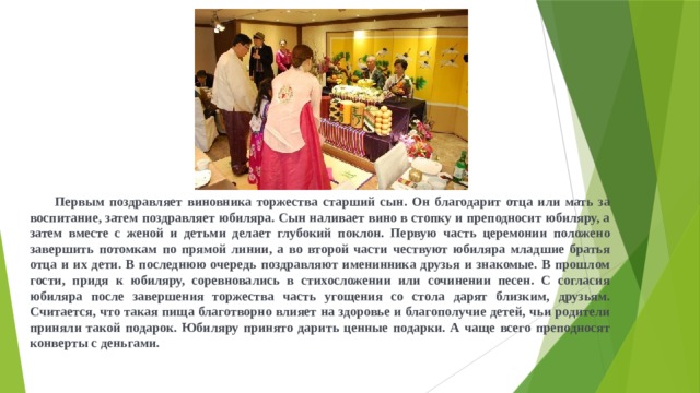  Первым поздравляет виновника торжества старший сын. Он благодарит отца или мать за воспитание, затем поздравляет юбиляра. Сын наливает вино в стопку и преподносит юбиляру, а затем вместе с женой и детьми делает глубокий поклон. Первую часть церемонии положено завершить потомкам по прямой линии, а во второй части чествуют юбиляра младшие братья отца и их дети. В последнюю очередь поздравляют именинника друзья и знакомые. В прошлом гости, придя к юбиляру, соревновались в стихосложении или сочинении песен. С согласия юбиляра после завершения торжества часть угощения со стола дарят близким, друзьям. Считается, что такая пища благотворно влияет на здоровье и благополучие детей, чьи родители приняли такой подарок. Юбиляру принято дарить ценные подарки. А чаще всего преподносят конверты с деньгами.  