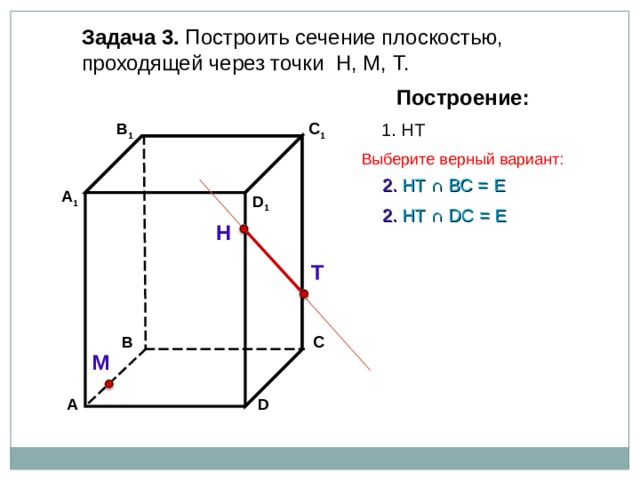 Задача 3. Построить сечение плоскостью, проходящей через точки Н, М, Т. Построение: 1. НТ C 1 В 1 Выберите верный вариант: 2. НТ ∩ B С  =  Е А 1 D 1 2. НТ ∩ D С  =  Е Н Т С В М D А 