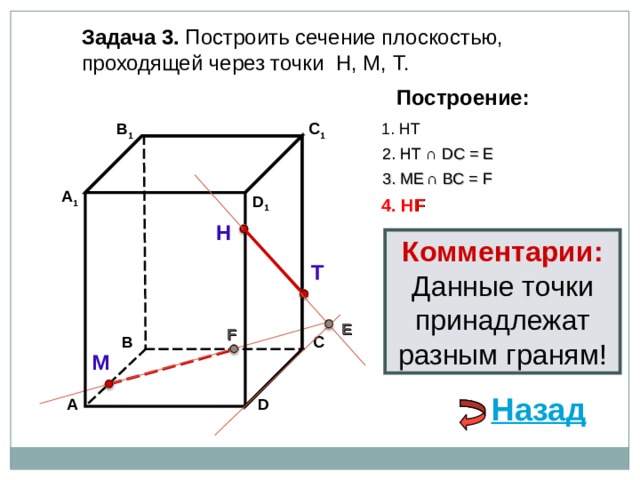 Задача 3. Построить сечение плоскостью, проходящей через точки Н, М, Т. Построение: В 1 C 1 1. НТ 2. НТ ∩ D С  = E 3 . ME  ∩ ВС  = F А 1 D 1 4. Н F Н Комментарии: Данные точки принадлежат разным граням! Т E F В С М Назад D А 