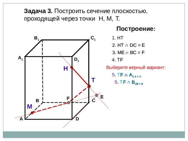 Задача 3. Построить сечение плоскостью, проходящей через точки Н, М, Т. Построение: 1. НТ В 1 C 1 2. НТ ∩ D С  = E 3 . ME  ∩ ВС  = F А 1 D 1 4. Т F Н Выберите верный вариант: 5. Т F ∩ А 1 А  = K Т 5. Т F ∩ В 1 В  = K E F В С М D А 