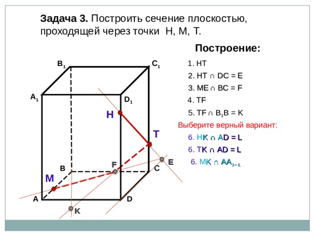 Задача 3. Построить сечение плоскостью, проходящей через точки Н, М, Т. Построение: В 1 C 1 1. НТ 2. НТ ∩ D С  = E 3 . ME  ∩ ВС  = F А 1 D 1 4. Т F 5. Т F  ∩ В 1 В  = K Н Выберите верный вариант: Т 6 . Н K ∩ А D = L 6. Т K ∩ А D = L 6. М K ∩ АА 1 = L E F С В М D А K 