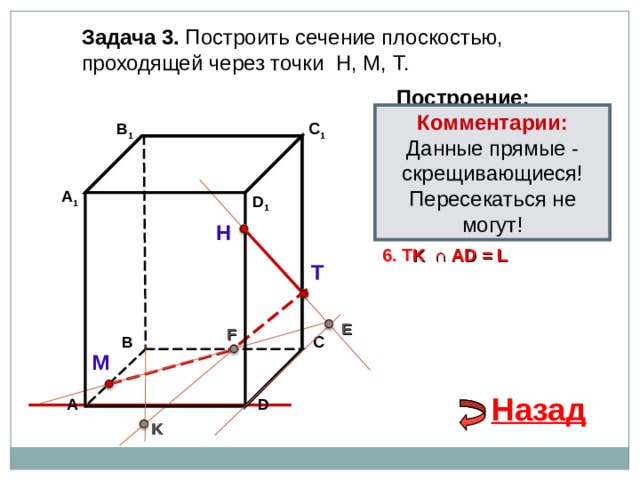 Задача 3. Построить сечение плоскостью, проходящей через точки Н, М, Т. Построение: Комментарии: Данные прямые - скрещивающиеся! Пересекаться не могут! В 1 1. НТ C 1 2. НТ ∩ D С  = E 3 . ME  ∩ ВС  = F А 1 D 1 4. Т F 5. Т F  ∩ В 1 В  = K Н 6. T K  ∩ А D = L Т E F В С М Назад D А K 