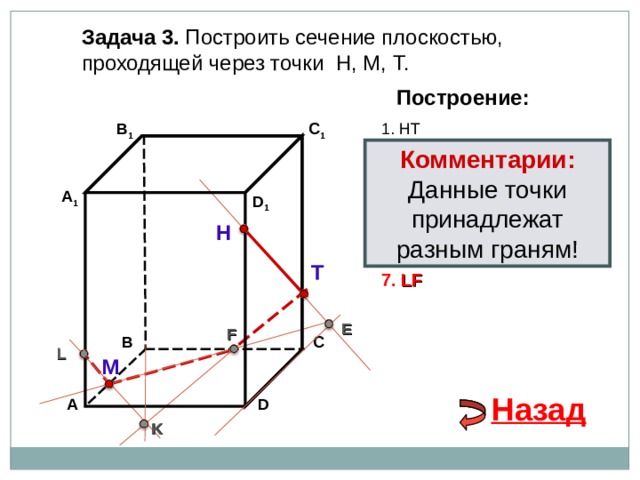 Задача 3. Построить сечение плоскостью, проходящей через точки Н, М, Т. Построение: 1. НТ В 1 C 1 Комментарии: 2. НТ ∩ D С  = E Данные точки принадлежат разным граням! 3 . ME  ∩ ВС  = F А 1 D 1 4. Т F 5. Т F  ∩ В 1 В  = K Н 6. М K  ∩ АА 1 = L Т 7. LF E F В С L М Назад D А K 
