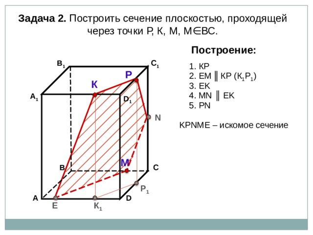 Задача 2. Построить сечение плоскостью, проходящей через точки Р, К, М, М∈ВС. Построение: В 1 C 1 1. К P Р 2. EM  ║  К P (К 1 Р 1 ) К 3. EK 4. М N ║ EK А 1 D 1 5. Р N N K Р N М E – искомое сечение М В С Р 1 А D К 1 E 