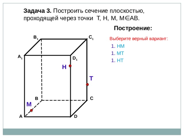 Задача 3. Построить сечение плоскостью, проходящей через точки Т, Н, М, М∈АВ. Построение: C 1 В 1 Выберите верный вариант: 1. НМ 1. МТ А 1 D 1 1. Н T Н Т С В М А D 