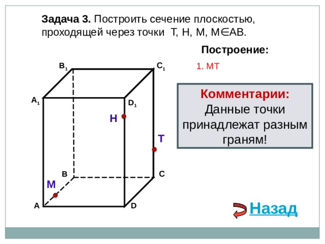 Задача 3. Построить сечение плоскостью, проходящей через точки Т, Н, М, М∈АВ. Построение: C 1 1. М T В 1 Комментарии: Данные точки принадлежат разным граням! А 1 D 1 Н Т В С М Назад D А 