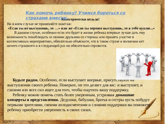 Как помочь ребенку? Учимся бороться со страхами вместе: Категорически нельзя! Ни в коем случае не применяйте шантаж:  «Если ты не выступишь, то …» или же «Если ты хорошо выступишь, то я тебе куплю...»  В данном случае, особенно если это будет в жизни ребенка впервые лучше дать ему возможность понаблюдать за своими друзьями со стороны или принять участие в коллективных мероприятиях, обязательно объясните, что в таком страхе и волнении нет ничего страшного и в следующий раз он обязательно справится.   Будьте рядом.  Особенно, если выступает впервые, присутствуйте на выступлении своего ребенка. Поверьте, он это делает для вас: и выступает, и глазами изо всех сил ищет для того, чтобы ощутить вашу поддержку.  Ребенку можно помочь стать более уверенным, устраивая домашние концерты и представления. Дедушки, бабушки, братья и сестры пусть побудут первыми зрителями, своими аплодисментами и словами поддержки вы поможете ребенку приобрести уверенность в своих силах. 
