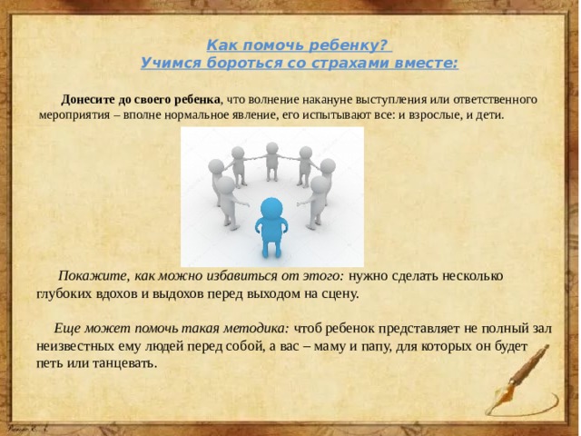 Как помочь ребенку? Учимся бороться со страхами вместе:  Донесите до своего ребенка ,  что волнение накануне выступления или ответственного мероприятия – вполне нормальное явление, его испытывают все: и взрослые, и дети.  Покажите, как можно избавиться от этого: нужно сделать несколько глубоких вдохов и выдохов перед выходом на сцену.  Еще может помочь такая методика: чтоб ребенок представляет не полный зал неизвестных ему людей перед собой, а вас – маму и папу, для которых он будет петь или танцевать. 