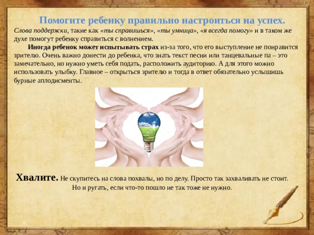  Помогите ребенку правильно настроиться на успех.  Слова поддержки , такие как «ты справишься», «ты умница», «я всегда помогу» и в таком же духе помогут ребенку справиться с волнением.   Иногда ребенок может испытывать страх  из-за того, что его выступление не понравится зрителю. Очень важно донести до ребенка, что знать текст песни или танцевальные па – это замечательно, но нужно уметь себя подать, расположить аудиторию. А для этого можно использовать улыбку. Главное – открыться зрителю и тогда в ответ обязательно услышишь бурные аплодисменты.  Хвалите.  Не скупитесь на слова похвалы, но по делу. Просто так захваливать не стоит. Но и ругать, если что-то пошло не так тоже не нужно. 