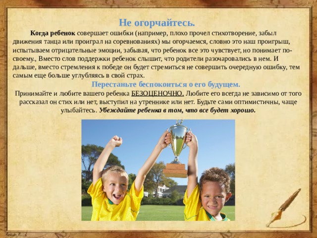 Не огорчайтесь.  Когда ребенок совершает ошибки (например, плохо прочел стихотворение, забыл движения танца или проиграл на соревнованиях) мы огорчаемся, словно это наш проигрыш, испытываем отрицательные эмоции, забывая, что ребенок все это чувствует, но понимает по-своему., Вместо слов поддержки ребенок слышит, что родители разочаровались в нем. И дальше, вместо стремления к победе он будет стремиться не совершить очередную ошибку, тем самым еще больше углубляясь в свой страх.  Перестаньте беспокоиться о его будущем.  Принимайте и любите вашего ребенка БЕЗОЦЕНОЧНО. Любите его всегда не зависимо от того рассказал он стих или нет, выступил на утреннике или нет. Будьте сами оптимистичны, чаще улыбайтесь. Убеждайте ребенка в том, что все будет хорошо. 
