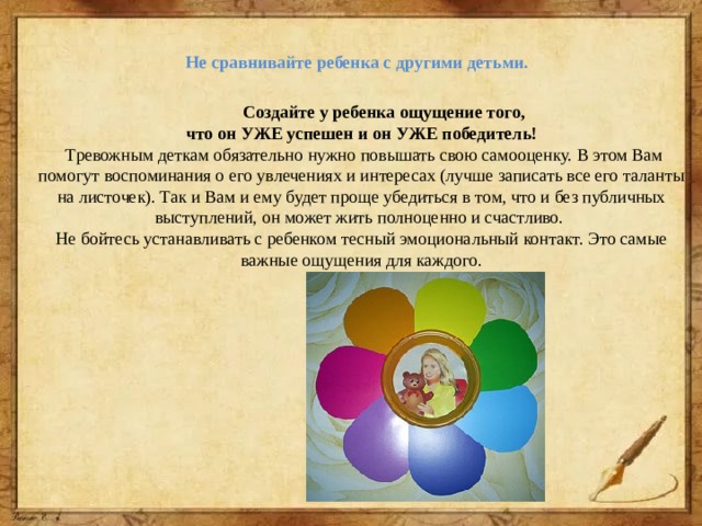 Не сравнивайте ребенка с другими детьми.    Создайте у ребенка ощущение того, что он УЖЕ успешен и он УЖЕ победитель!  Тревожным деткам обязательно нужно повышать свою самооценку. В этом Вам помогут воспоминания о его увлечениях и интересах (лучше записать все его таланты на листочек). Так и Вам и ему будет проще убедиться в том, что и без публичных выступлений, он может жить полноценно и счастливо. Не бойтесь устанавливать с ребенком тесный эмоциональный контакт. Это самые важные ощущения для каждого. 