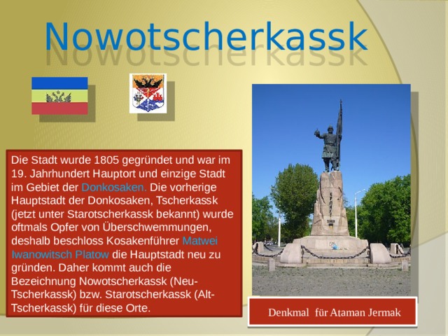 Nowotscherkassk Die Stadt wurde 1805 gegründet und war im 19. Jahrhundert Hauptort und einzige Stadt im Gebiet der Donkosaken. Die vorherige Hauptstadt der Donkosaken, Tscherkassk (jetzt unter Starotscherkassk bekannt) wurde oftmals Opfer von Überschwemmungen, deshalb beschloss Kosakenführer Matwei Iwanowitsch Platow die Hauptstadt neu zu gründen. Daher kommt auch die Bezeichnung Nowotscherkassk (Neu-Tscherkassk) bzw. Starotscherkassk (Alt-Tscherkassk) für diese Orte.  Denkmal für Ataman Jermak 