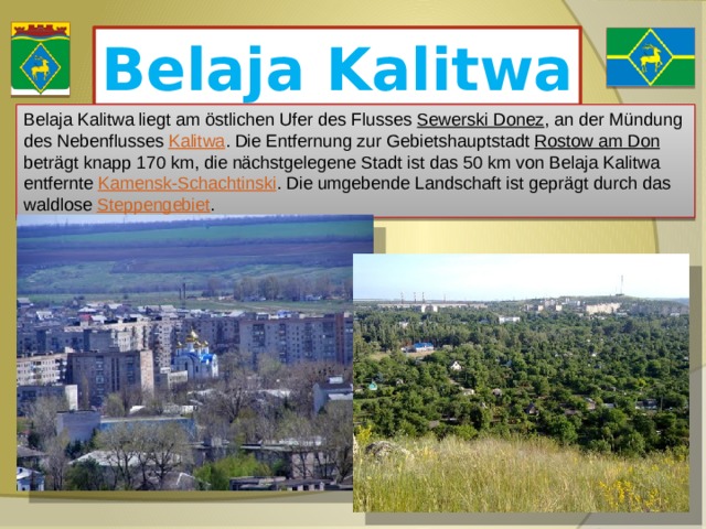 Belaja Kalitwa Belaja Kalitwa liegt am östlichen Ufer des Flusses Sewerski Donez , an der Mündung des Nebenflusses Kalitwa . Die Entfernung zur Gebietshauptstadt Rostow am Don beträgt knapp 170 km, die nächstgelegene Stadt ist das 50 km von Belaja Kalitwa entfernte Kamensk-Schachtinski . Die umgebende Landschaft ist geprägt durch das waldlose Steppengebiet . 