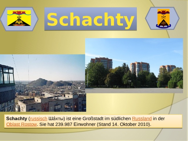 Schachty Schachty ( russisch  Ша́хты) ist eine Großstadt im südlichen Russland in der Oblast Rostow . Sie hat 239.987 Einwohner (Stand 14. Oktober 2010). 