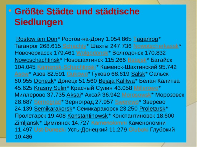 Größte Städte und städtische Siedlungen   Rostow am Don * Ростов-на-Дону 1.054.865 T aganrog * Таганрог 268.615 Schachty * Шахты 247.736 Nowotscherkassk * Новочеркасск 179.461 Wolgodonsk * Волгодонск 170.832 Nowoschachtinsk * Новошахтинск 115.266 Batajsk * Батайск 104.045 Kamensk-Schachtinski * Каменск-Шахтинский 95.742 Asow * Азов 82.591 Gukowo * Гуково 68.619 Salsk * Сальск 60.955 Donezk * Донецк 51.560 Bejaja Kalitwa * Белая Калитва 45.625 Krasny Sulin * Красный Сулин 43.058 Millerowo * Миллерово 37.735 Aksai * Аксай 36.942 Morosowsk * Морозовск 28.687 Sernograd * Зерноград 27.957 Swerewo * Зверево 24.139 Semikarakorsk * Семикаракорск 23.250 Proletarsk * Пролетарск 19.408 Konstantinowsk * Константиновск 18.600 Zimljansk * Цимлянск 14.727 Kamenolomni Каменоломни 11.497 Ust-Donezki Усть-Донецкий 11.279 Gluboki Глубокий 10.486 