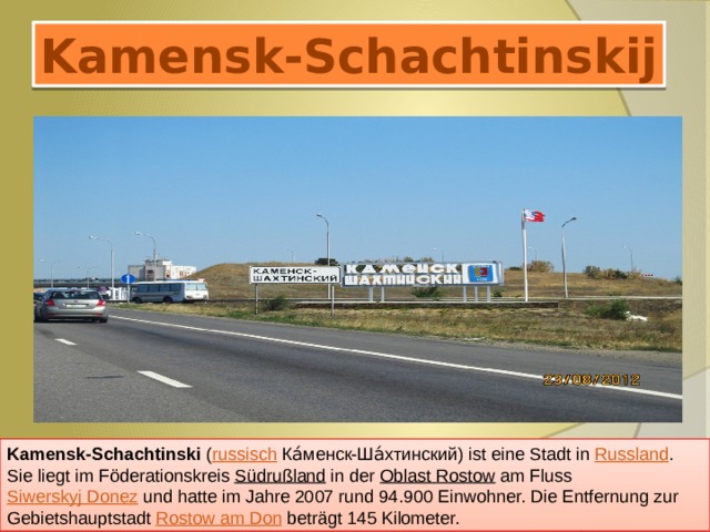 Kamensk-Schachtinskij Kamensk-Schachtinski ( russisch  Ка́менск-Ша́хтинский) ist eine Stadt in Russland . Sie liegt im Föderationskreis Südrußland in der Oblast Rostow am Fluss Siwerskyj Donez und hatte im Jahre 2007 rund 94.900 Einwohner. Die Entfernung zur Gebietshauptstadt Rostow am Don beträgt 145 Kilometer. 