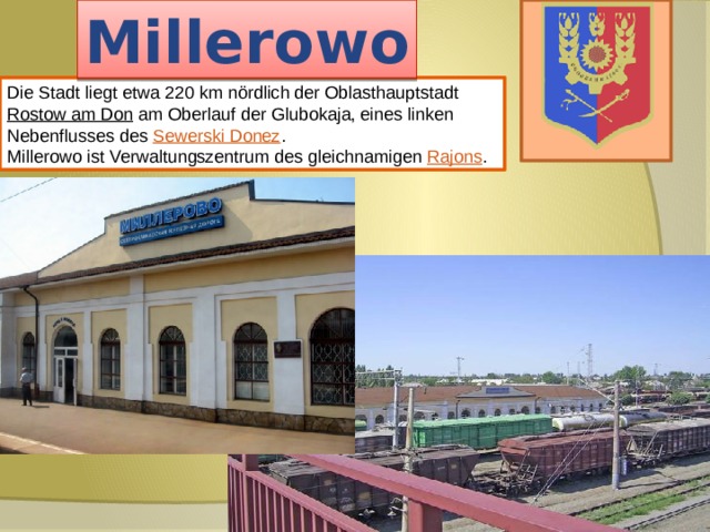 Millerowo Die Stadt liegt etwa 220 km nördlich der Oblasthauptstadt Rostow am Don am Oberlauf der Glubokaja, eines linken Nebenflusses des Sewerski Donez . Millerowo ist Verwaltungszentrum des gleichnamigen Rajons . 