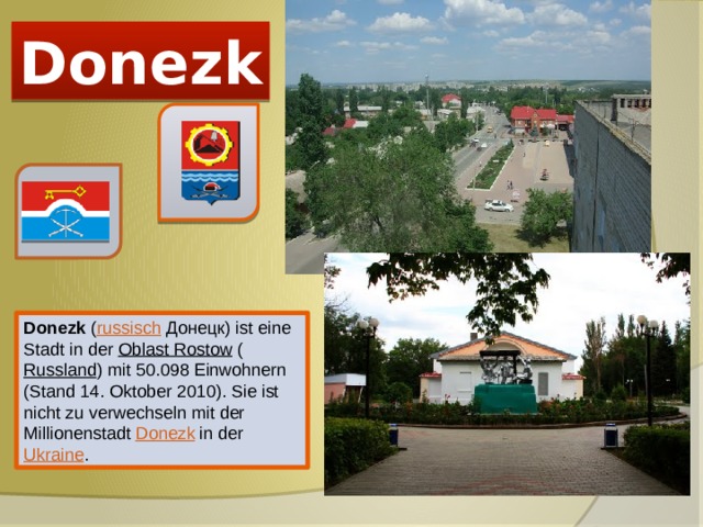 Donezk Donezk ( russisch  Донецк) ist eine Stadt in der Oblast Rostow ( Russland ) mit 50.098 Einwohnern (Stand 14. Oktober 2010). Sie ist nicht zu verwechseln mit der Millionenstadt Donezk in der Ukraine . 