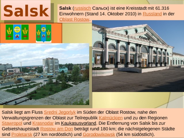 Salsk Salsk ( russisch  Сальск) ist eine Kreisstadt mit 61.316 Einwohnern (Stand 14. Oktober 2010) in Russland in der Oblast Rostow . Salsk liegt am Fluss Sredni Jegorlyk im Süden der Oblast Rostow, nahe den Verwaltungsgrenzen der Oblast zur Teilrepublik Kalmückien und zu den Regionen Stawropol und Krasnodar im Kaukasusvorland . Die Entfernung von Salsk bis zur Gebietshauptstadt Rostow am Don beträgt rund 180 km; die nächstgelegenen Städte sind Proletarsk (27 km nordöstlich) und Gorodowikowsk (54 km südöstlich). 