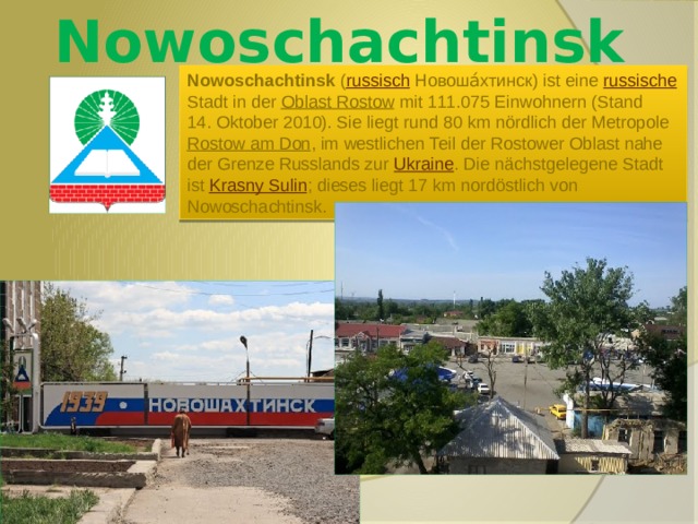 Nowoschachtinsk Nowoschachtinsk ( russisch  Новоша́хтинск) ist eine russische Stadt in der Oblast Rostow mit 111.075 Einwohnern (Stand 14. Oktober 2010). Sie liegt rund 80 km nördlich der Metropole Rostow am Don , im westlichen Teil der Rostower Oblast nahe der Grenze Russlands zur Ukraine . Die nächstgelegene Stadt ist Krasny Sulin ; dieses liegt 17 km nordöstlich von Nowoschachtinsk. 