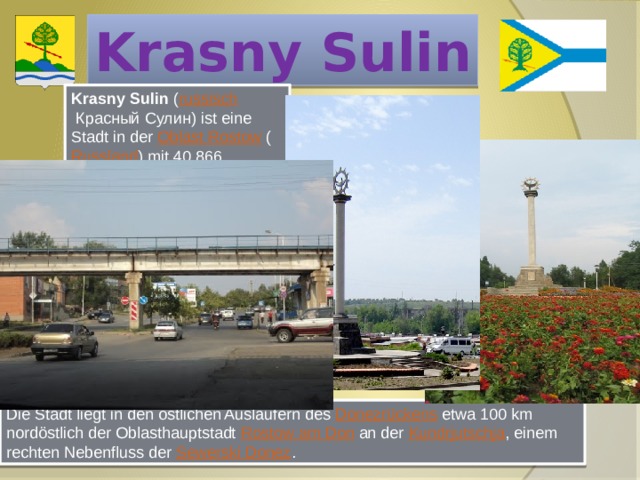 Krasny Sulin Krasny Sulin ( russisch  Красный Сулин) ist eine Stadt in der Oblast Rostow ( Russland ) mit 40.866 Einwohnern (Stand 14. Oktober 2010) Die Stadt liegt in den östlichen Ausläufern des Donezrückens etwa 100 km nordöstlich der Oblasthauptstadt Rostow am Don an der Kundrjutschja , einem rechten Nebenfluss der Sewerski Donez . 