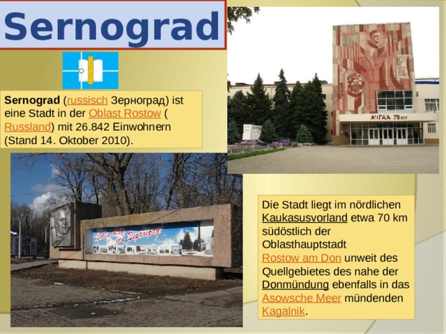 Sernograd Sernograd ( russisch  Зерноград) ist eine Stadt in der Oblast Rostow ( Russland ) mit 26.842 Einwohnern (Stand 14. Oktober 2010). Die Stadt liegt im nördlichen Kaukasusvorland etwa 70 km südöstlich der Oblasthauptstadt Rostow am Don unweit des Quellgebietes des nahe der Donmündung ebenfalls in das Asowsche Meer mündenden Kagalnik . 