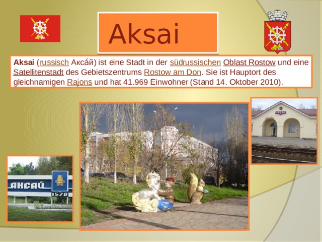  Aksai Aksai ( russisch  Акса́й) ist eine Stadt in der südrussischen  Oblast Rostow und eine Satellitenstadt des Gebietszentrums Rostow am Don . Sie ist Hauptort des gleichnamigen Rajons und hat 41.969 Einwohner (Stand 14. Oktober 2010). 