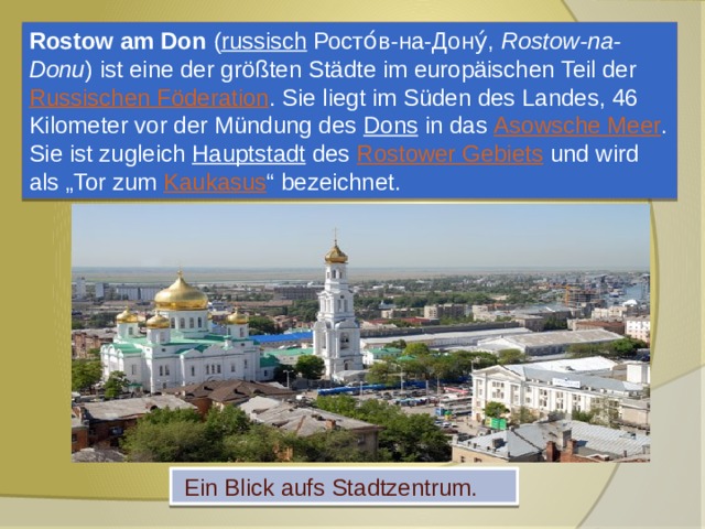 Rostow am Don ( russisch  Росто́в-на-Дону́, Rostow-na-Donu ) ist eine der größten Städte im europäischen Teil der Russischen Föderation . Sie liegt im Süden des Landes, 46 Kilometer vor der Mündung des Dons in das Asowsche Meer . Sie ist zugleich Hauptstadt des Rostower Gebiets und wird als „Tor zum Kaukasus “ bezeichnet.  Ein Blick aufs Stadtzentrum. 