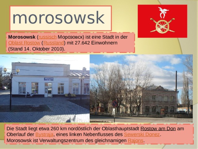 morosowsk Morosowsk ( russisch  Морозовск) ist eine Stadt in der Oblast Rostow ( Russland ) mit 27.642 Einwohnern (Stand 14. Oktober 2010). Die Stadt liegt etwa 260 km nordöstlich der Oblasthauptstadt Rostow am Don am Oberlauf der Bystraja , eines linken Nebenflusses des Sewerski Donez . Morosowsk ist Verwaltungszentrum des gleichnamigen Rajons . 