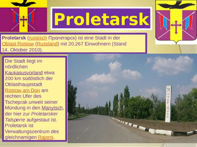 Proletarsk Proletarsk ( russisch  Пролетарск) ist eine Stadt in der Oblast Rostow ( Russland ) mit 20.267 Einwohnern (Stand 14. Oktober 2010). Die Stadt liegt im nördlichen Kaukasusvorland etwa 200 km südöstlich der Oblasthauptstadt Rostow am Don am rechten Ufer des Tscheprak unweit seiner Mündung in den Manytsch , der hier zur Proletarsker Talsperre aufgestaut ist. Proletarsk ist Verwaltungszentrum des gleichnamigen Rajons . 