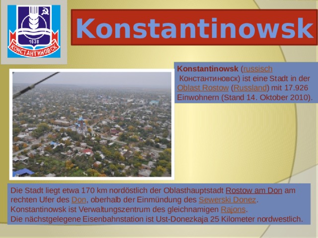Konstantinowsk Konstantinowsk ( russisch  Константиновск) ist eine Stadt in der Oblast Rostow ( Russland ) mit 17.926 Einwohnern (Stand 14. Oktober 2010). Die Stadt liegt etwa 170 km nordöstlich der Oblasthauptstadt Rostow am Don am rechten Ufer des Don , oberhalb der Einmündung des Sewerski Donez . Konstantinowsk ist Verwaltungszentrum des gleichnamigen Rajons . Die nächstgelegene Eisenbahnstation ist Ust-Donezkaja 25 Kilometer nordwestlich. 