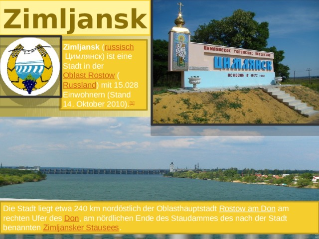 Zimljansk Zimljansk ( russisch  Цимлянск) ist eine Stadt in der Oblast Rostow ( Russland ) mit 15.028 Einwohnern (Stand 14. Oktober 2010). [1] Die Stadt liegt etwa 240 km nordöstlich der Oblasthauptstadt Rostow am Don am rechten Ufer des Don , am nördlichen Ende des Staudammes des nach der Stadt benannten Zimljansker Stausees . 