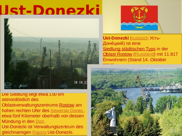Ust-Donezki Ust-Donezki ( russisch  Усть-Доне́цкий) ist eine Siedlung städtischen Typs in der Oblast Rostow ( Russland ) mit 11.817 Einwohnern (Stand 14. Oktober 2010). Die Siedlung liegt etwa 100 km ostnordöstlich des Oblastverwaltungszentrums Rostow am hohen rechten Ufer des Sewerski Donez , etwa fünf Kilometer oberhalb von dessen Mündung in den Don . Ust-Donezki ist Verwaltungszentrum des gleichnamigen Rajons Ust-Donezki. 