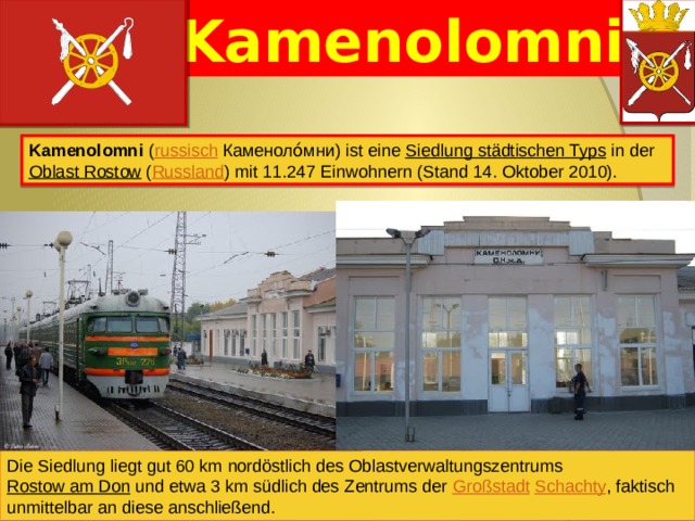 Kamenolomni Kamenolomni ( russisch  Каменоло́мни) ist eine Siedlung städtischen Typs in der Oblast Rostow ( Russland ) mit 11.247 Einwohnern (Stand 14. Oktober 2010). Die Siedlung liegt gut 60 km nordöstlich des Oblastverwaltungszentrums Rostow am Don und etwa 3 km südlich des Zentrums der Großstadt  Schachty , faktisch unmittelbar an diese anschließend. 