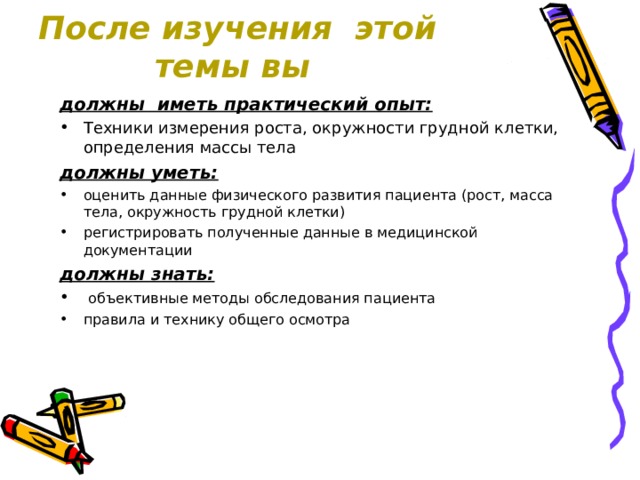 После изучения этой темы вы должны иметь практический опыт: Техники измерения роста, окружности грудной клетки, определения массы тела должны уметь: оценить данные физического развития пациента (рост, масса тела, окружность грудной клетки) регистрировать полученные данные в медицинской документации должны знать:  объективные методы обследования пациента правила и технику общего осмотра  