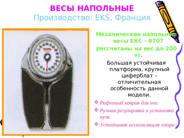 ВЕСЫ НАПОЛЬНЫЕ  Производство:  EKS , Франция Механические напольные весы ЕКС – 8707 рассчитаны на вес до 200 кг . Большая устойчивая платформа, крупный циферблат – отличительная особенность данной модели. Рифленый коврик для ног. Ручная регулировка и установка нуля . Устойчивая нескользящая опора. 