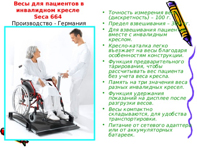   Весы для пациентов в инвалидном кресле  Seca 664  Производство - Германия Точность измерения веса (дискретность) – 100 г. Предел взвешивания – 300 кг. Для взвешивания пациентов вместе с инвалидным креслом. Кресло-каталка легко въезжает на весы благодаря особенностям конструкции. Функция предварительного тарирования, чтобы рассчитывать вес пациента без учета веса кресла. Память на три значения веса разных инвалидных кресел. Функция удержания показаний на дисплее после разгрузки весов. Весы компактно складываются, для удобства транспортировки. Питание от сетевого адаптера или от аккумуляторных батареек. 