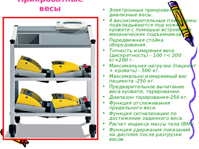 Прикроватные весы Электронные прикроватные диализные весы. 4 весоизмерительные платформы подкладываются под ножки кровати с помощью встроенных механических подъемников. Передвижная стойка оборудования. Точность измерения веса (дискретность) - 100 г Максимальная нагрузка (пациент + кровать) - 500 кг. Максимально измеряемый вес пациента -250 кг. Предварительное вычитание веса кровати, тарирование. Диапазон тарирования-250 кг. Функция отслеживания предельного веса. Функция сигнализации по достижении заданного веса. Расчет индекса массы тела (BMI). Функция удержания показаний на дисплее после разгрузки весов. 