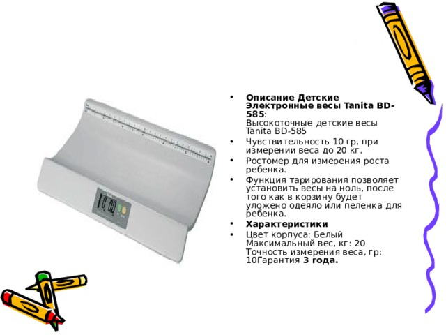 Описание Детские Электронные весы Tanita BD-585 :  Высокоточные детские весы Tanita BD-585 Чувствительность 10 гр, при измерении веса до 20 кг. Ростомер для измерения роста ребенка. Функция тарирования позволяет установить весы на ноль, после того как в корзину будет уложено одеяло или пеленка для ребенка. Характеристики  Цвет корпуса: Белый Максимальный вес, кг: 20 Точность измерения веса, гр:   10Гарантия 3 года.  