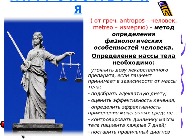 А Н Т Р О П О М Е Т Р И Я  ( от греч. antropos – человек, metreo – измеряю) – метод определения физиологических особенностей человека. Определение массы тела необходимо:  уточнить дозу лекарственного препарата, если пациент принимает в зависимости от массы тела;  подобрать адекватную диету;  оценить эффективность лечения;  определить эффективность применения мочегонных средств;  контролировать динамику массы тела пациента каждые 7 дней;  поставить правильный диагноз  