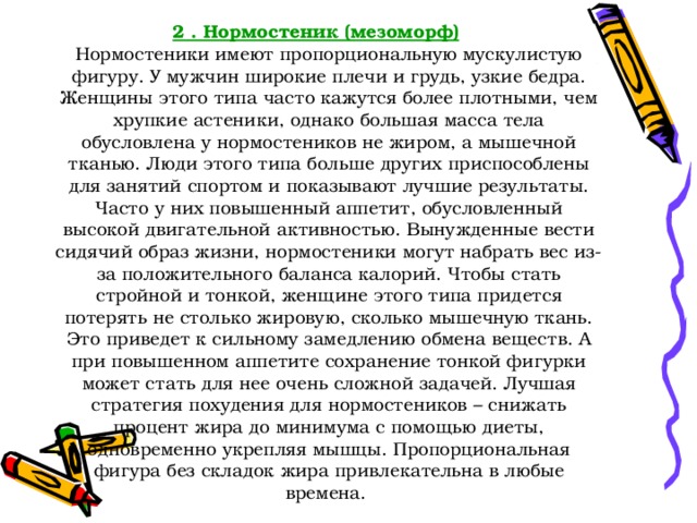 2 . Нормостеник (мезоморф)  Нормостеники имеют пропорциональную мускулистую фигуру. У мужчин широкие плечи и грудь, узкие бедра. Женщины этого типа часто кажутся более плотными, чем хрупкие астеники, однако большая масса тела обусловлена у нормостеников не жиром, а мышечной тканью. Люди этого типа больше других приспособлены для занятий спортом и показывают лучшие результаты. Часто у них повышенный аппетит, обусловленный высокой двигательной активностью. Вынужденные вести сидячий образ жизни, нормостеники могут набрать вес из-за положительного баланса калорий. Чтобы стать стройной и тонкой, женщине этого типа придется потерять не столько жировую, сколько мышечную ткань. Это приведет к сильному замедлению обмена веществ. А при повышенном аппетите сохранение тонкой фигурки может стать для нее очень сложной задачей. Лучшая стратегия похудения для нормостеников – снижать процент жира до минимума с помощью диеты, одновременно укрепляя мышцы. Пропорциональная фигура без складок жира привлекательна в любые времена. 