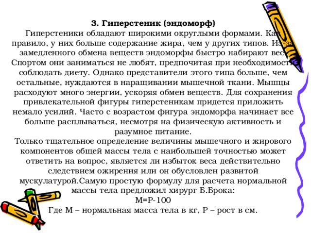  3. Гиперстеник (эндоморф)  Гиперстеники обладают широкими округлыми формами. Как правило, у них больше содержание жира, чем у других типов. Из-за замедленного обмена веществ эндоморфы быстро набирают вес. Спортом они заниматься не любят, предпочитая при необходимости соблюдать диету. Однако представители этого типа больше, чем остальные, нуждаются в наращивании мышечной ткани. Мышцы расходуют много энергии, ускоряя обмен веществ. Для сохранения привлекательной фигуры гиперстеникам придется приложить немало усилий. Часто с возрастом фигура эндоморфа начинает все больше расплываться, несмотря на физическую активность и разумное питание.  Только тщательное определение величины мышечного и жирового компонентов общей массы тела с наибольшей точностью может ответить на вопрос, является ли избыток веса действительно следствием ожирения или он обусловлен развитой мускулатурой.Самую простую формулу для расчета нормальной массы тела предложил хирург Б.Брока:  М=Р-100  Где М – нормальная масса тела в кг, Р – рост в см.   