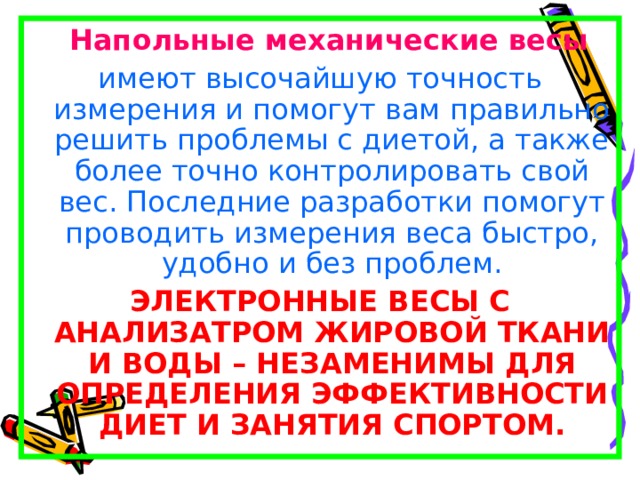  Напольные механические весы  имеют высочайшую точность измерения и помогут вам правильно решить проблемы с диетой, а также более точно контролировать свой вес. Последние разработки помогут проводить измерения веса быстро, удобно и без проблем. ЭЛЕКТРОННЫЕ ВЕСЫ С АНАЛИЗАТРОМ ЖИРОВОЙ ТКАНИ И ВОДЫ – НЕЗАМЕНИМЫ ДЛЯ ОПРЕДЕЛЕНИЯ ЭФФЕКТИВНОСТИ ДИЕТ И ЗАНЯТИЯ СПОРТОМ. 