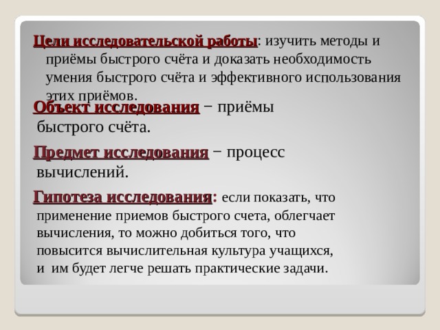 Цели исследовательской работы : изучить методы и приёмы быстрого счёта и доказать необходимость умения быстрого счёта и эффективного использования этих приёмов.  Объект исследования − приёмы быстрого счёта.  Предмет исследования  − процесс вычислений.  Гипотеза исследования :  если показать, что применение приемов быстрого счета, облегчает вычисления, то можно добиться того, что повысится вычислительная культура учащихся, и им будет легче решать практические задачи. 
