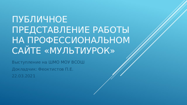 Публичное представление работы на профессиональном сайте «Мультиурок» Выступление на ШМО МОУ ВСОШ Докладчик: Феоктистов П.Е. 22.03.2021 