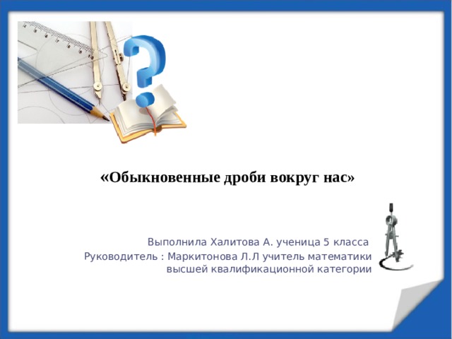  « Обыкновенные дроби вокруг нас»   Выполнила Халитова А. ученица 5 класса Руководитель : Маркитонова Л.Л учитель математики высшей квалификационной категории 
